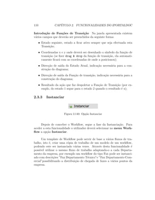 110 CAP´ITULO 2. FUNCIONALIDADES DO IPORTALDOC
Introdu¸c˜ao de Fun¸c˜oes de Transi¸c˜ao Na janela apresentada existem
v´arios campos que dever˜ao ser preenchidos da seguinte forma:
• Estado seguinte, estado a ﬁcar ativo sempre que seja efectuada esta
Transi¸c˜ao;
• Coordenadas x e y onde dever´a ser desenhado o s´ımbolo da fun¸c˜ao de
transi¸c˜ao (se ﬁzer drag & drop da fun¸c˜ao de transi¸c˜ao, ela automati-
camente ﬁcar´a com as coordenadas de onde a posicionou);
• Direc¸c˜ao de sa´ıda do Estado Atual, indica¸c˜ao necess´aria para a con-
stru¸c˜ao do diagrama;
• Direc¸c˜ao de sa´ıda da Fun¸c˜ao de transi¸c˜ao, indica¸c˜ao necess´aria para a
constru¸c˜ao do diagrama;
• Resultado da a¸c˜ao que faz despoletar a Fun¸c˜ao de Transi¸c˜ao (por ex-
emplo, do estado 1 segue para o estado 2 quando o resultado ´e x);
2.3.3 Instanciar
Figura 2.140: Op¸c˜ao Instanciar
Depois de conceber o Workﬂow, segue a fase da Instancia¸c˜ao. Para
aceder a esta funcionalidade o utilizador dever´a selecionar no menu Work-
ﬂow a op¸c˜ao Instanciar.
Um template de Workﬂow pode servir de base a v´arios ﬂuxos de tra-
balho, isto ´e, criar uma c´opia de trabalho de um modelo de um workﬂow,
podendo este ser instanciado v´arias vezes. Atrav´es desta funcionalidade ´e
poss´ıvel utilizar o mesmo ﬂuxo de trabalho adaptando-o a cada Departa-
mento da empresa, por exemplo um workﬂow do tipo Fax pode ser instanci-
ado com descri¸c˜oes ”Fax Departamento T´ecnico”e ”Fax Departamento Com-
ercial”possibilitando a distribui¸c˜ao de chegada de faxes a v´arios pontos da
empresa.
 