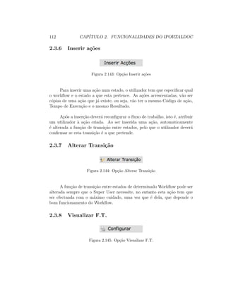112 CAP´ITULO 2. FUNCIONALIDADES DO IPORTALDOC
2.3.6 Inserir a¸c˜oes
Figura 2.143: Op¸c˜ao Inserir a¸c˜oes
Para inserir uma a¸c˜ao num estado, o utilizador tem que especiﬁcar qual
o workﬂow e o estado a que esta pertence. As a¸c˜oes acrescentadas, v˜ao ser
c´opias de uma a¸c˜ao que j´a existe, ou seja, v˜ao ter o mesmo C´odigo de a¸c˜ao,
Tempo de Execu¸c˜ao e o mesmo Resultado.
Ap´os a inser¸c˜ao dever´a reconﬁgurar o ﬂuxo de trabalho, isto ´e, atribuir
um utilizador `a a¸c˜ao criada. Ao ser inserida uma a¸c˜ao, automaticamente
´e alterada a fun¸c˜ao de transi¸c˜ao entre estados, pelo que o utilizador dever´a
conﬁrmar se esta transi¸c˜ao ´e a que pretende.
2.3.7 Alterar Transi¸c˜ao
Figura 2.144: Op¸c˜ao Alterar Transi¸c˜ao
A fun¸c˜ao de transi¸c˜ao entre estados de determinado Workﬂow pode ser
alterada sempre que o Super User necessite, no entanto esta a¸c˜ao tem que
ser efectuada com o m´aximo cuidado, uma vez que ´e dela, que depende o
bom funcionamento do Workﬂow.
2.3.8 Visualizar F.T.
Figura 2.145: Op¸c˜ao Visualizar F.T.
 