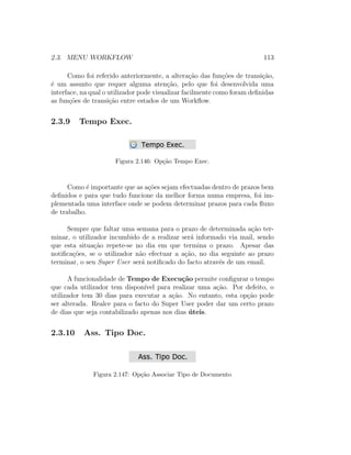 2.3. MENU WORKFLOW 113
Como foi referido anteriormente, a altera¸c˜ao das fun¸c˜oes de transi¸c˜ao,
´e um assunto que requer alguma aten¸c˜ao, pelo que foi desenvolvida uma
interface, na qual o utilizador pode visualizar facilmente como foram deﬁnidas
as fun¸c˜oes de transi¸c˜ao entre estados de um Workﬂow.
2.3.9 Tempo Exec.
Figura 2.146: Op¸c˜ao Tempo Exec.
Como ´e importante que as a¸c˜oes sejam efectuadas dentro de prazos bem
deﬁnidos e para que tudo funcione da melhor forma numa empresa, foi im-
plementada uma interface onde se podem determinar prazos para cada ﬂuxo
de trabalho.
Sempre que faltar uma semana para o prazo de determinada a¸c˜ao ter-
minar, o utilizador incumbido de a realizar ser´a informado via mail, sendo
que esta situa¸c˜ao repete-se no dia em que termina o prazo. Apesar das
notiﬁca¸c˜oes, se o utilizador n˜ao efectuar a a¸c˜ao, no dia seguinte ao prazo
terminar, o seu Super User ser´a notiﬁcado do facto atrav´es de um email.
A funcionalidade de Tempo de Execu¸c˜ao permite conﬁgurar o tempo
que cada utilizador tem dispon´ıvel para realizar uma a¸c˜ao. Por defeito, o
utilizador tem 30 dias para executar a a¸c˜ao. No entanto, esta op¸c˜ao pode
ser alterada. Realce para o facto do Super User poder dar um certo prazo
de dias que seja contabilizado apenas nos dias ´uteis.
2.3.10 Ass. Tipo Doc.
Figura 2.147: Op¸c˜ao Associar Tipo de Documento
 