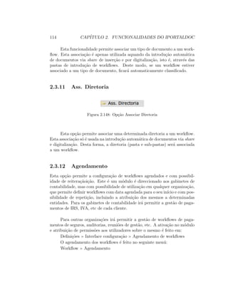 114 CAP´ITULO 2. FUNCIONALIDADES DO IPORTALDOC
Esta funcionalidade permite associar um tipo de documento a um work-
ﬂow. Esta associa¸c˜ao ´e apenas utilizada aquando da introdu¸c˜ao autom´atica
de documentos via share de inser¸c˜ao e por digitaliza¸c˜ao, isto ´e, atrav´es das
pastas de introdu¸c˜ao de workﬂows. Deste modo, se um workﬂow estiver
associado a um tipo de documento, ﬁcar´a automaticamente classiﬁcado.
2.3.11 Ass. Diretoria
Figura 2.148: Op¸c˜ao Associar Diretoria
Esta op¸c˜ao permite associar uma determinada diretoria a um workﬂow.
Esta associa¸c˜ao s´o ´e usada na introdu¸c˜ao autom´atica de documentos via share
e digitaliza¸c˜ao. Desta forma, a diretoria (pasta e sub-pastas) ser´a associada
a um workﬂow.
2.3.12 Agendamento
Esta op¸c˜ao permite a conﬁgura¸c˜ao de workﬂows agendados e com possibil-
idade de reitera¸c˜aoi¸c˜ao. Este ´e um m´odulo ´e direccionado aos gabinetes de
contabilidade, mas com possibilidade de utiliza¸c˜ao em qualquer organiza¸c˜ao,
que permite deﬁnir workﬂows com data agendada para o seu in´ıcio e com pos-
sibilidade de repeti¸c˜ao, incluindo a atribui¸c˜ao dos mesmos a determinadas
entidades. Para os gabinetes de contabilidade ir´a permitir a gest˜ao de paga-
mentos de IRS, IVA, etc de cada cliente.
Para outras organiza¸c˜oes ir´a permitir a gest˜ao de workﬂows de paga-
mentos de seguros, auditorias, reuni˜oes de gest˜ao, etc. A ativa¸c˜ao no m´odulo
e atribui¸c˜ao de permiss˜oes aos utilizadores sobre o mesmo ´e feito em:
Deﬁni¸c˜oes Interface conﬁgura¸c˜ao Agendamento de workﬂows
O agendamento dos workﬂows ´e feito no seguinte men´u:
Workﬂow Agendamento
 