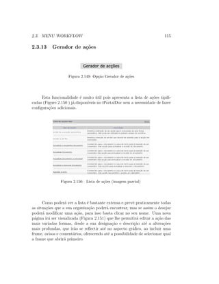 2.3. MENU WORKFLOW 115
2.3.13 Gerador de a¸c˜oes
Figura 2.149: Op¸c˜ao Gerador de a¸c˜oes
Esta funcionalidade ´e muito ´util pois apresenta a lista de a¸c˜oes tipiﬁ-
cadas (Figure 2.150 ) j´a dispon´ıveis no iPortalDoc sem a necessidade de fazer
conﬁgura¸c˜oes adicionais.
Figura 2.150: Lista de a¸c˜oes (imagem parcial)
Como poder´a ver a lista ´e bastante extensa e prevˆe praticamente todas
as situa¸c˜oes que a sua organiza¸c˜ao poder´a encontrar, mas se assim o desejar
poder´a modiﬁcar uma a¸c˜ao, para isso basta clicar no seu nome. Uma nova
p´agina ir´a ser visualizada (Figura 2.151) que lhe permitir´a editar a a¸c˜ao das
mais variadas formas, desde a sua designa¸c˜ao e descri¸c˜ao at´e a altera¸c˜oes
mais profundas, que ir˜ao se reﬂectir at´e no aspecto gr´aﬁco, ao incluir uma
frame, avisos e coment´arios, oferecendo at´e a possibilidade de selecionar qual
a frame que abrir´a primeiro.
 