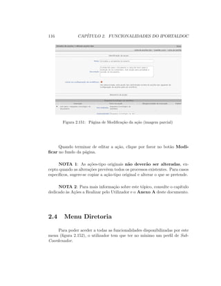 116 CAP´ITULO 2. FUNCIONALIDADES DO IPORTALDOC
Figura 2.151: P´agina de Modiﬁca¸c˜ao da a¸c˜ao (imagem parcial)
Quando terminar de editar a a¸c˜ao, clique por favor no bot˜ao Modi-
ﬁcar no fundo da p´agina.
NOTA 1: As a¸c˜oes-tipo originais n˜ao dever˜ao ser alteradas, ex-
cepto quando as altera¸c˜oes prevˆeem todos os processos existentes. Para casos
espec´ıﬁcos, sugere-se copiar a a¸c˜ao-tipo original e alterar o que se pretende.
NOTA 2: Para mais informa¸c˜ao sobre este t´opico, consulte o cap´ıtulo
dedicado `as A¸c˜oes a Realizar pelo Utilizador e o Anexo A deste documento.
2.4 Menu Diretoria
Para poder aceder a todas as funcionalidades disponibilizadas por este
menu (ﬁgura 2.152), o utilizador tem que ter no m´ınimo um perﬁl de Sub-
Coordenador.
 