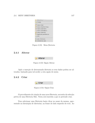 2.4. MENU DIRETORIA 117
Figura 2.152: Menu Diretoria
2.4.1 Alterar
Figura 2.153: Op¸c˜ao Alterar
Ap´os a inser¸c˜ao de determinada diretoria os seus dados podem ser al-
terados, bastando para tal aceder a esta op¸c˜ao do menu.
2.4.2 Criar
Figura 2.154: Op¸c˜ao Criar
O procedimento de cria¸c˜ao de uma nova Diretoria, necessita da selec¸c˜ao
pr´evia de uma Diretoria M˜ae. Nesta ser´a inserida a que se pretende criar.
Para selecionar uma Diretoria basta clicar no nome da mesma, apre-
sentado na hierarquia de diretorias, na frame do lado esquerdo do ecr˜a. Ao
 