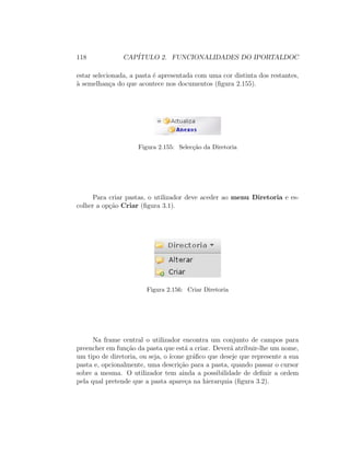 118 CAP´ITULO 2. FUNCIONALIDADES DO IPORTALDOC
estar selecionada, a pasta ´e apresentada com uma cor distinta dos restantes,
`a semelhan¸ca do que acontece nos documentos (ﬁgura 2.155).
Figura 2.155: Selec¸c˜ao da Diretoria
Para criar pastas, o utilizador deve aceder ao menu Diretoria e es-
colher a op¸c˜ao Criar (ﬁgura 3.1).
Figura 2.156: Criar Diretoria
Na frame central o utilizador encontra um conjunto de campos para
preencher em fun¸c˜ao da pasta que est´a a criar. Dever´a atribuir-lhe um nome,
um tipo de diretoria, ou seja, o ´ıcone gr´aﬁco que deseje que represente a sua
pasta e, opcionalmente, uma descri¸c˜ao para a pasta, quando passar o cursor
sobre a mesma. O utilizador tem ainda a possibilidade de deﬁnir a ordem
pela qual pretende que a pasta apare¸ca na hierarquia (ﬁgura 3.2).
 