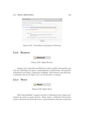 2.4. MENU DIRETORIA 119
Figura 2.157: Formul´ario de introdu¸c˜ao de Diretoria
2.4.3 Remover
Figura 2.158: Op¸c˜ao Remover
Sempre que ´e removida uma Diretoria, todos os dados relacionados com
esta s˜ao eliminados do gestor, nomeadamente, subdiretorias, documentos,
utilizadores associados e respectivos workﬂows. Para remover uma diretoria,
o utilizador tem de ser Super User ou Coordenador na mesma.
2.4.4 Mover
Figura 2.159: Op¸c˜ao Mover
Esta funcionalidade ´e apenas acess´ıvel a utilizadores que tenham per-
miss˜oes de escrita na pasta destino. Deste modo, o utilizador dever´a sele-
cionar a diretoria que pretende mover e posteriormente selecionar a diretoria
 