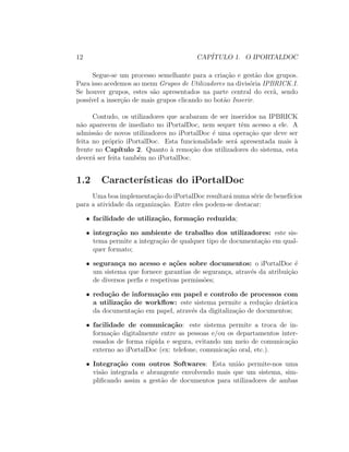 12 CAP´ITULO 1. O IPORTALDOC
Segue-se um processo semelhante para a cria¸c˜ao e gest˜ao dos grupos.
Para isso acedemos ao menu Grupos de Utilizadores na divis´oria IPBRICK.I.
Se houver grupos, estes s˜ao apresentados na parte central do ecr˜a, sendo
poss´ıvel a inser¸c˜ao de mais grupos clicando no bot˜ao Inserir.
Contudo, os utilizadores que acabaram de ser inseridos na IPBRICK
n˜ao aparecem de imediato no iPortalDoc, nem sequer tˆem acesso a ele. A
admiss˜ao de novos utilizadores no iPortalDoc ´e uma opera¸c˜ao que deve ser
feita no pr´oprio iPortalDoc. Esta funcionalidade ser´a apresentada mais `a
frente no Cap´ıtulo 2. Quanto `a remo¸c˜ao dos utilizadores do sistema, esta
dever´a ser feita tamb´em no iPortalDoc.
1.2 Caracter´ısticas do iPortalDoc
Uma boa implementa¸c˜ao do iPortalDoc resultar´a numa s´erie de benef´ıcios
para a atividade da organiza¸c˜ao. Entre eles podem-se destacar:
• facilidade de utiliza¸c˜ao, forma¸c˜ao reduzida;
• integra¸c˜ao no ambiente de trabalho dos utilizadores: este sis-
tema permite a integra¸c˜ao de qualquer tipo de documenta¸c˜ao em qual-
quer formato;
• seguran¸ca no acesso e a¸c˜oes sobre documentos: o iPortalDoc ´e
um sistema que fornece garantias de seguran¸ca, atrav´es da atribui¸c˜ao
de diversos perﬁs e respetivas permiss˜oes;
• redu¸c˜ao de informa¸c˜ao em papel e controlo de processos com
a utiliza¸c˜ao de workﬂow: este sistema permite a redu¸c˜ao dr´astica
da documenta¸c˜ao em papel, atrav´es da digitaliza¸c˜ao de documentos;
• facilidade de comunica¸c˜ao: este sistema permite a troca de in-
forma¸c˜ao digitalmente entre as pessoas e/ou os departamentos inter-
essados de forma r´apida e segura, evitando um meio de comunica¸c˜ao
externo ao iPortalDoc (ex: telefone, comunica¸c˜ao oral, etc.).
• Integra¸c˜ao com outros Softwares: Esta uni˜ao permite-nos uma
vis˜ao integrada e abrangente envolvendo mais que um sistema, sim-
pliﬁcando assim a gest˜ao de documentos para utilizadores de ambas
 