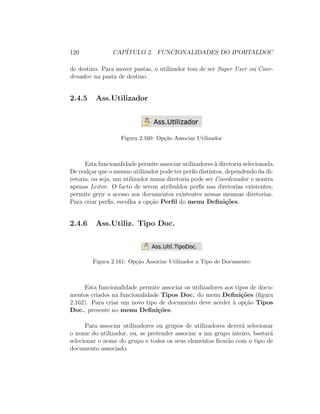 120 CAP´ITULO 2. FUNCIONALIDADES DO IPORTALDOC
de destino. Para mover pastas, o utilizador tem de ser Super User ou Coor-
denador na pasta de destino.
2.4.5 Ass.Utilizador
Figura 2.160: Op¸c˜ao Associar Utilizador
Esta funcionalidade permite associar utilizadores `a diretoria selecionada.
De real¸car que o mesmo utilizador pode ter perﬁs distintos, dependendo da di-
retoria, ou seja, um utilizador numa diretoria pode ser Coordenador e noutra
apenas Leitor. O facto de serem atribu´ıdos perﬁs nas diretorias existentes,
permite gerir o acesso aos documentos existentes nessas mesmas diretorias.
Para criar perﬁs, escolha a op¸c˜ao Perﬁl do menu Deﬁni¸c˜oes.
2.4.6 Ass.Utiliz. Tipo Doc.
Figura 2.161: Op¸c˜ao Associar Utilizador a Tipo de Documento
Esta funcionalidade permite associar os utilizadores aos tipos de docu-
mentos criados na funcionalidade Tipos Doc. do menu Deﬁni¸c˜oes (ﬁgura
2.162). Para criar um novo tipo de documento deve aceder `a op¸c˜ao Tipos
Doc., presente no menu Deﬁni¸c˜oes.
Para associar utilizadores ou grupos de utilizadores dever´a selecionar
o nome do utilizador, ou, se pretender associar a um grupo inteiro, bastar´a
selecionar o nome do grupo e todos os seus elementos ﬁcar˜ao com o tipo de
documento associado.
 