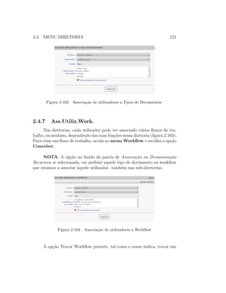 2.4. MENU DIRETORIA 121
Figura 2.162: Associa¸c˜ao de utilizadores a Tipos de Documentos
2.4.7 Ass.Utiliz.Work.
Nas diretorias, cada utilizador pode ter associado v´arios ﬂuxos de tra-
balho, ou nenhum, dependendo das suas fun¸c˜oes nessa diretoria (ﬁgura 2.163).
Para criar um ﬂuxo de trabalho, aceda ao menu Workﬂow e escolha a op¸c˜ao
Conceber.
NOTA: A op¸c˜ao no fundo da janela de Associa¸c˜ao ou Desassocia¸c˜ao
Recursiva se selecionada, vai atribuir aquele tipo de documento ou workﬂow
que estamos a associar `aquele utilizador. tamb´em nas sub-diretorias.
Figura 2.163: Associa¸c˜ao de utilizadores a Workﬂow
A op¸c˜ao Trocar Workﬂow permite, tal como o nome indica, trocar um
 