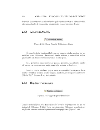 122 CAP´ITULO 2. FUNCIONALIDADES DO IPORTALDOC
workﬂow por outro que o ir´a substituir por aquelas diretorias e utilizadores,
n˜ao necessitando de desassociar um primeiro e associar outro depois.
2.4.8 Ass.Utiliz.Macro.
Figura 2.164: Op¸c˜ao Associar Utilizador a Macro
´E atrav´es desta funcionalidade que as macros criadas podem ser as-
sociadas a um utilizador. Do mesmo modo, macros j´a associadas podem
igualmente ser desassociadas recorrendo a esta op¸c˜ao.
S´o ´e permitida uma macro por pessoa, podendo, no entanto, existir
v´arias macros numa mesma pasta, associada a v´arios utilizadores.
Importa referir, tamb´em, que se a macro tiver deﬁnida o tipo de docu-
mento e workﬂow a serem usados naquela diretoria, os dois passos anteriores
(2.4.6 e 2.4.7) deixam de ser necess´arios.
2.4.9 Replicar Permiss˜oes
Figura 2.165: Op¸c˜ao Replicar Permiss˜oes
Como o nome implica esta funcionalidade estende as permiss˜oes de um se-
lecion´avel Utilizador de Referˆencia para um outro Utilizador atrav´es da se-
lec¸c˜ao dos mesmos nas correspondentes listas pop-down (ﬁgura 2.166).
 