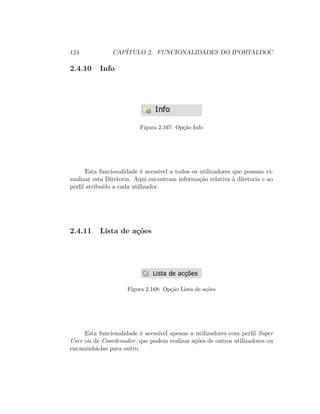 124 CAP´ITULO 2. FUNCIONALIDADES DO IPORTALDOC
2.4.10 Info
Figura 2.167: Op¸c˜ao Info
Esta funcionalidade ´e acess´ıvel a todos os utilizadores que possam vi-
sualizar esta Diretoria. Aqui encontram informa¸c˜ao relativa `a diretoria e ao
perﬁl atribu´ıdo a cada utilizador.
2.4.11 Lista de a¸c˜oes
Figura 2.168: Op¸c˜ao Lista de a¸c˜oes
Esta funcionalidade ´e acess´ıvel apenas a utilizadores com perﬁl Super
User ou de Coordenador, que podem realizar a¸c˜oes de outros utilizadores ou
encaminh´a-las para outro.
 