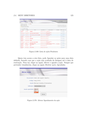 2.4. MENU DIRETORIA 125
Figura 2.169: Lista de a¸c˜oes Pendentes
Quem tem acesso a esta lista, pode Agendar as a¸c˜oes para uma data
deﬁnida, fazendo com que a a¸c˜ao seja ocultada da listagem at´e `a data de
reativa¸c˜ao. Para tal, clique na op¸c˜ao Alterar e agende a a¸c˜ao. Sempre que
pretender visualiz´a-las, clique na op¸c˜ao Mostrar a¸c˜oes Agendadas.
Figura 2.170: Alterar Agendamento da a¸c˜ao
 