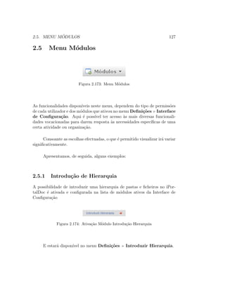 2.5. MENU M ´ODULOS 127
2.5 Menu M´odulos
Figura 2.173: Menu M´odulos
As funcionalidades dispon´ıveis neste menu, dependem do tipo de permiss˜oes
de cada utilizador e dos m´odulos que ativou no menu Deﬁni¸c˜oes Interface
de Conﬁgura¸c˜ao. Aqui ´e poss´ıvel ter acesso `as mais diversas funcionali-
dades vocacionadas para darem resposta `as necessidades espec´ıﬁcas de uma
certa atividade ou organiza¸c˜ao.
Consoante as escolhas efectuadas, o que ´e permitido visualizar ir´a variar
signiﬁcativamente.
Apresentamos, de seguida, alguns exemplos:
2.5.1 Introdu¸c˜ao de Hierarquia
A possibilidade de introduzir uma hierarquia de pastas e ﬁcheiros no iPor-
talDoc ´e ativada e conﬁgurada na lista de m´odulos ativos da Interface de
Conﬁgura¸c˜ao
Figura 2.174: Ativa¸c˜ao M´odulo Introdu¸c˜ao Hierarquia
E estar´a dispon´ıvel no menu Deﬁni¸c˜oes Introduzir Hierarquia.
 