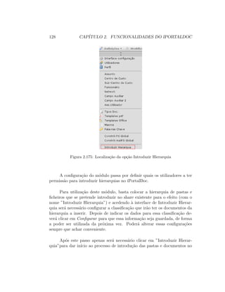 128 CAP´ITULO 2. FUNCIONALIDADES DO IPORTALDOC
Figura 2.175: Localiza¸c˜ao da op¸c˜ao Introduzir Hierarquia
A conﬁgura¸c˜ao do m´odulo passa por deﬁnir quais os utilizadores a ter
permiss˜ao para introduzir hierarquias no iPortalDoc.
Para utiliza¸c˜ao deste m´odulo, basta colocar a hierarquia de pastas e
ﬁcheiros que se pretende introduzir no share existente para o efeito (com o
nome ”Introduzir Hierarquia”) e acedendo `a interface de Introduzir Hierar-
quia ser´a necess´ario conﬁgurar a classiﬁca¸c˜ao que ir˜ao ter os documentos da
hierarquia a inserir. Depois de indicar os dados para essa classiﬁca¸c˜ao de-
ver´a clicar em Conﬁgurar para que essa informa¸c˜ao seja guardada, de forma
a poder ser utilizada da pr´oxima vez. Poder´a alterar essas conﬁgura¸c˜oes
sempre que achar conveniente.
Ap´os este passo apenas ser´a necess´ario clicar em ”Introduzir Hierar-
quia”para dar in´ıcio ao processo de introdu¸c˜ao das pastas e documentos no
 