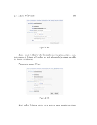 2.5. MENU M ´ODULOS 133
Figura 2.184:
Aqui, ´e poss´ıvel deﬁnir o valor das multas a serem aplicadas (neste caso,
por exemplo, ´e deﬁnida a f´ormula a ser aplicada caso haja atrasos na sa´ıda
do Jardim de Infˆancia).
Pagamentos anuais (f´erias):
Figura 2.185:
Aqui, podem deﬁnir-se valores extra a serem pagos anualmente, como
 