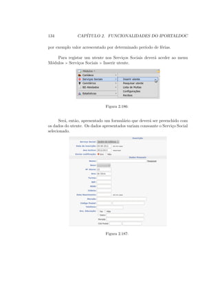 134 CAP´ITULO 2. FUNCIONALIDADES DO IPORTALDOC
por exemplo valor acrescentado por determinado per´ıodo de f´erias.
Para registar um utente nos Servi¸cos Sociais dever´a aceder ao menu
M´odulos Servi¸cos Sociais Inserir utente.
Figura 2.186:
Ser´a, ent˜ao, apresentado um formul´ario que dever´a ser preenchido com
os dados do utente. Os dados apresentados variam consoante o Servi¸co Social
selecionado.
Figura 2.187:
 