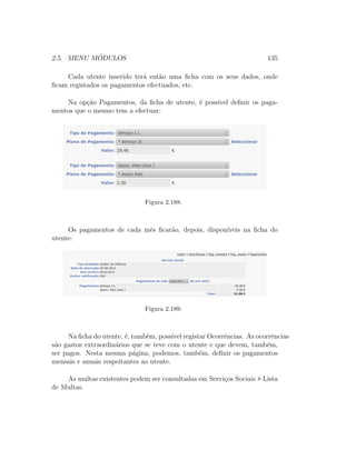 2.5. MENU M ´ODULOS 135
Cada utente inserido ter´a ent˜ao uma ﬁcha com os seus dados, onde
ﬁcam registados os pagamentos efectuados, etc.
Na op¸c˜ao Pagamentos, da ﬁcha de utente, ´e poss´ıvel deﬁnir os paga-
mentos que o mesmo tem a efectuar:
Figura 2.188:
Os pagamentos de cada mˆes ﬁcar˜ao, depois, dispon´ıveis na ﬁcha do
utente:
Figura 2.189:
Na ﬁcha do utente, ´e, tamb´em, poss´ıvel registar Ocorrˆencias. As ocorrˆencias
s˜ao gastos extraordin´arios que se teve com o utente e que devem, tamb´em,
ser pagos. Nesta mesma p´agina, podemos, tamb´em, deﬁnir os pagamentos
mensais e anuais respeitantes ao utente.
As multas existentes podem ser consultadas em Servi¸cos Sociais > Lista
de Multas.
 