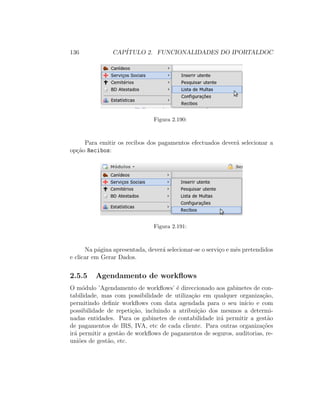 136 CAP´ITULO 2. FUNCIONALIDADES DO IPORTALDOC
Figura 2.190:
Para emitir os recibos dos pagamentos efectuados dever´a selecionar a
op¸c˜ao Recibos:
Figura 2.191:
Na p´agina apresentada, dever´a selecionar-se o servi¸co e mˆes pretendidos
e clicar em Gerar Dados.
2.5.5 Agendamento de workﬂows
O m´odulo ’Agendamento de workﬂows’ ´e direccionado aos gabinetes de con-
tabilidade, mas com possibilidade de utiliza¸c˜ao em qualquer organiza¸c˜ao,
permitindo deﬁnir workﬂows com data agendada para o seu in´ıcio e com
possibilidade de repeti¸c˜ao, incluindo a atribui¸c˜ao dos mesmos a determi-
nadas entidades. Para os gabinetes de contabilidade ir´a permitir a gest˜ao
de pagamentos de IRS, IVA, etc de cada cliente. Para outras organiza¸c˜oes
ir´a permitir a gest˜ao de workﬂows de pagamentos de seguros, auditorias, re-
uni˜oes de gest˜ao, etc.
 