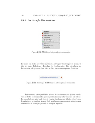 138 CAP´ITULO 2. FUNCIONALIDADES DO IPORTALDOC
2.5.6 Introdu¸c˜ao Documentos
Figura 2.194: M´odulo de Introdu¸c˜ao de documentos
Tal como em todos os outros m´odulos a ativa¸c˜ao/desativa¸c˜ao do mesmo ´e
feita no menu Deﬁni¸c˜oes - Interface de Conﬁgura¸c˜ao. Em Introdu¸c˜ao de
documentos coloque um visto para activer ou remova-o para o desativar.
Figura 2.195: Activa¸c˜ao do M´odulo de Introdu¸c˜ao de documentos
Este m´odulo torna poss´ıvel o upload de documentos em grande escala.
Para o efeito, os documentos que se pretendam importar dever˜ao ser coloca-
dos num ﬁcheiro .zip, onde dever´a constar tamb´em um ﬁcheiro .xls(x), que
dever´a conter a classiﬁca¸c˜ao a atribuir a cada um dos documentos importados
obedecendo ao exemplo patente na imagem seguinte.
 