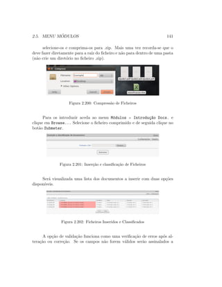 2.5. MENU M ´ODULOS 141
selecione-os e comprima-os para .zip. Mais uma vez recorda-se que o
deve fazer diretamente para a ra´ız do ﬁcheiro e n˜ao para dentro de uma pasta
(n˜ao crie um diret´orio no ﬁcheiro .zip).
Figura 2.200: Compress˜ao de Ficheiros
Para os introduzir aceda ao menu M´odulos Introdu¸c~ao Docs. e
clique em Browse... Selecione o ﬁcheiro comprimido e de seguida clique no
bot˜ao Submeter.
Figura 2.201: Inser¸c˜ao e classiﬁca¸c˜ao de Ficheiros
Ser´a visualizada uma lista dos documentos a inserir com duas op¸c˜oes
dispon´ıveis.
Figura 2.202: Ficheiros Inseridos e Classiﬁcados
A op¸c˜ao de valida¸c˜ao funciona como uma veriﬁca¸c˜ao de erros ap´os al-
tera¸c˜ao ou corre¸c˜ao. Se os campos n˜ao forem v´alidos ser˜ao assinalados a
 