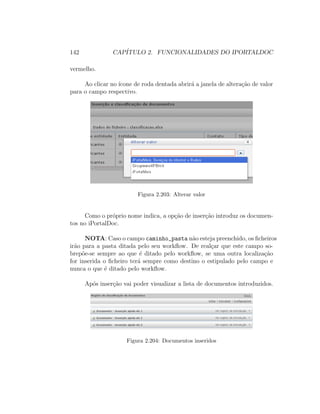 142 CAP´ITULO 2. FUNCIONALIDADES DO IPORTALDOC
vermelho.
Ao clicar no ´ıcone de roda dentada abrir´a a janela de altera¸c˜ao de valor
para o campo respectivo.
Figura 2.203: Alterar valor
Como o pr´oprio nome indica, a op¸c˜ao de inser¸c˜ao introduz os documen-
tos no iPortalDoc.
NOTA: Caso o campo caminho_pasta n˜ao esteja preenchido, os ﬁcheiros
ir˜ao para a pasta ditada pelo seu workﬂow. De real¸car que este campo so-
brep˜oe-se sempre ao que ´e ditado pelo workﬂow, se uma outra localiza¸c˜ao
for inserida o ﬁcheiro ter´a sempre como destino o estipulado pelo campo e
nunca o que ´e ditado pelo workﬂow.
Ap´os inser¸c˜ao vai poder visualizar a lista de documentos introduzidos.
Figura 2.204: Documentos inseridos
 