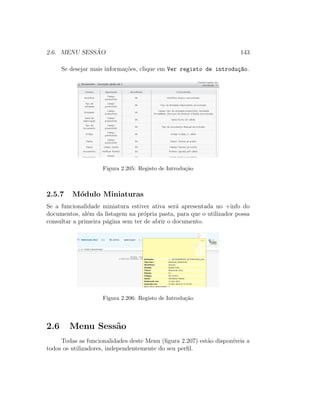2.6. MENU SESS ˜AO 143
Se desejar mais informa¸c˜oes, clique em Ver registo de introdu¸c~ao.
Figura 2.205: Registo de Introdu¸c˜ao
2.5.7 M´odulo Miniaturas
Se a funcionalidade miniatura estiver ativa ser´a apresentada no +info do
documentos, al´em da listagem na pr´opria pasta, para que o utilizador possa
consultar a primeira p´agina sem ter de abrir o documento.
Figura 2.206: Registo de Introdu¸c˜ao
2.6 Menu Sess˜ao
Todas as funcionalidades deste Menu (ﬁgura 2.207) est˜ao dispon´ıveis a
todos os utilizadores, independentemente do seu perﬁl.
 