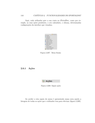 144 CAP´ITULO 2. FUNCIONALIDADES DO IPORTALDOC
Aqui, cada utilizador gere a sua conta no iPortalDoc, como por ex-
emplo, as suas a¸c˜oes pendentes, o seu calend´ario, o idioma, determinadas
conﬁgura¸c˜oes da interface que visualiza.
Figura 2.207: Menu Sess˜ao
2.6.1 A¸c˜oes
Figura 2.208: Op¸c˜ao a¸c˜oes
Ao aceder a esta op¸c˜ao do menu ´e apresentada numa nova janela a
listagem de todas as a¸c˜oes que o utilizador tem para efectuar (ﬁgura 2.209).
 