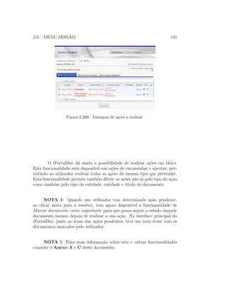 2.6. MENU SESS ˜AO 145
Figura 2.209: Listagem de a¸c˜oes a realizar
O iPortalDoc d´a ainda a possibilidade de realizar a¸c˜oes em bloco.
Esta funcionalidade est´a dispon´ıvel nas a¸c˜oes de encaminhar e aprovar, per-
mitindo ao utilizador realizar todas as a¸c˜oes do mesmo tipo que pretender.
Esta funcionalidade permite tamb´em ﬁltrar as a¸c˜oes n˜ao s´o pelo tipo da a¸c˜ao
como tamb´em pelo tipo da entidade, entidade e t´ıtulo do documento.
NOTA 1: Quando um utilizador tem determinada a¸c˜ao pendente,
ao clicar nesta para a resolver, tem agora dispon´ıvel a funcionalidade de
Marcar documento como importante para que possa seguir o estado daquele
documento mesmo depois de realizar a sua a¸c˜ao. Na interface principal do
iPortalDoc, junto ao ´ıcone das a¸c˜oes pendentes, ter´a um novo ´ıcone com os
documentos marcados pelo utilizador.
NOTA 2: Para mais informa¸c˜ao sobre esta e outras funcionalidades
consulte o Anexo A e C deste documento
 