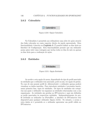 146 CAP´ITULO 2. FUNCIONALIDADES DO IPORTALDOC
2.6.2 Calend´ario
Figura 2.210: Op¸c˜ao Calend´ario
No Calend´ario ´e permitido aos utilizadores uma s´erie de a¸c˜oes atrav´es
dos links colocados no canto superior direito da janela apresentada. Esta
funcionalidade ´e descrita no Cap´ıtulo 3. ´E poss´ıvel deﬁnir os dias ´uteis no
Interface de Conﬁgura¸c˜ao. Esta funcionalidade permite que um utilizador
possa optar entre uma contagem que inclua todos os dias do mˆes ou apenas
os dias ´uteis para a realiza¸c˜ao de a¸c˜oes.
2.6.3 Entidades
Figura 2.211: Op¸c˜ao Entidades
Ao aceder a esta op¸c˜ao do menu, dependendo do tipo de perﬁl associado
`as entidades que o utilizador tem associado, pode ou n˜ao, ter op¸c˜ao de gest˜ao.
No caso de n˜ao possuir perﬁl de Administrador o utilizador apenas poder´a
visualizar os dados inseridos. Para introduzir entidades ´e necess´ario inserir,
numa primeira fase, tipos de entidades. Os tipos de entidades s˜ao catego-
rias nas quais o utilizador vai organizar as entidades relacionadas com a sua
organiza¸c˜ao. As entidades s˜ao geridas no IPContactos e aqui s˜ao deﬁnidos
os perﬁs associados `as respectivas entidades. Independentemente do per-
ﬁl atribu´ıdo ao utilizador no iPortalDoc, a interface do IPContactos est´a
dispon´ıvel para qualquer utilizador (ﬁgura 2.212). No entanto, o acesso a
estes dados s´o ´e permitido se o utilizador apresentar um perﬁl v´alido no
IPContactos.
 