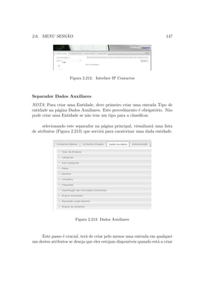 2.6. MENU SESS ˜AO 147
Figura 2.212: Interface IP Contactos
Separador Dados Auxiliares
NOTA: Para criar uma Entidade, deve primeiro criar uma entrada Tipo de
entidade na p´agina Dados Auxiliares. Este procedimento ´e obrigat´orio. N˜ao
pode criar uma Entidade se n˜ao tem um tipo para a classiﬁcar.
selecionando este separador na p´agina principal, visualizar´a uma lista
de atributos (Figura 2.213) que servir´a para caraterizar uma dada entidade.
Figura 2.213: Dados Auxiliares
Este passo ´e crucial, ter´a de criar pelo menos uma entrada em qualquer
um destes atributos se deseja que eles estejam dispon´ıveis quando est´a a criar
 