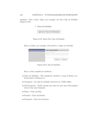 148 CAP´ITULO 2. FUNCIONALIDADES DO IPORTALDOC
entidades. Para o fazer, clique, por exemplo, em Novo Tipo de Entidade
(Figura 2.215)
Figura 2.214: Bot˜ao Novo Tipo de Entidade
Insira os dados, por exemplo: Fornecedores e clique em Guardar
Figura 2.215: Tipo de Entidade
Esta ´e a lista completa de atributos:
• Tipos de Entidade - The mandatory attribute, a type of Entity (e.g.
Fornecedores, Clientes,etc.)
• Categorias - Um tipo de entidade sub-n´ıvel (ex. CeBite 2001).
• Sub-Categorias - Tenha aten¸c˜ao que antes de criar uma sub-categoria
dever´a criar uma Categoria.
• Pa´ıses - Criar um Pa´ıs.
• Estados - Criar um Estado.
• Prov´ıncias - Criar um Prov´ıncia.
 