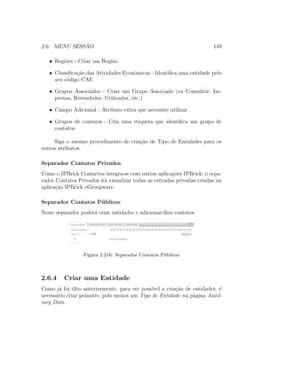 2.6. MENU SESS ˜AO 149
• Regi˜oes - Criar um Regi˜ao.
• Classiﬁca¸c˜ao das Atividades Econ´omicas - Identiﬁca uma entidade pelo
seu c´odigo CAE.
• Grupos Associados - Criar um Grupo Associado (ex Consultor, Im-
prensa, Revendedor, Utilizador, etc.)
• Campo Adicional - Atributo extra que necessite utilizar.
• Grupos de contatos - Cria uma etiqueta que identiﬁca um grupo de
contatos.
Siga o mesmo procedimento de cria¸c˜ao de Tipo de Entidades para os
outros atributos.
Separador Contatos Privados
Como o IPBrick Contactos integra-se com outras aplica¸c˜oes IPBrick, o sepa-
rador Contatos Privados ir´a visualizar todas as entradas privadas criadas na
aplica¸c˜ao IPBrick eGroupware.
Separador Contatos P´ublicos
Neste separador poder´a criar entidades e adicionar-lhes contatos.
Figura 2.216: Separador Contatos P´ublicos
2.6.4 Criar uma Entidade
Como j´a foi dito anteriormente, para ser poss´ıvel a cria¸c˜ao de entidades, ´e
necess´ario criar primeiro, pelo menos um Tipo de Entidade na p´agina Auxil-
iary Data.
 