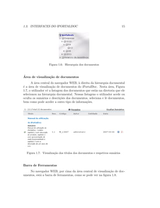 1.3. INTERFACES DO IPORTALDOC 15
Figura 1.6: Hierarquia dos documentos
´Area de visualiza¸c˜ao de documentos
A ´area central do navegador WEB, `a direita da hierarquia documental
´e a ´area de visualiza¸c˜ao de documentos do iPortalDoc. Nesta ´area, Figura
1.7, o utilizador vˆe a listagem dos documentos que est˜ao na diretoria que ele
selecionou na hierarquia documental. Nessas listagens o utilizador acede ou
oculta os sum´arios e descri¸c˜oes dos documentos, seleciona e lˆe documentos,
bem como pode aceder a outro tipo de informa¸c˜oes.
Figura 1.7: Visualiza¸c˜ao dos t´ıtulos dos documentos e respetivos sum´arios
Barra de Ferramentas
No navegador WEB, por cima da ´area central de visualiza¸c˜ao de doc-
umentos, est´a a barra de ferramentas, como se pode ver na ﬁgura 1.8.
 