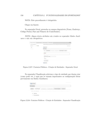 150 CAP´ITULO 2. FUNCIONALIDADES DO IPORTALDOC
NOTA: Este procedimento ´e obrigat´orio.
Clique em Inserir.
No separador Geral, preencha os campos dispon´ıveis (Nome, Endere¸co,
C´odigo Postal, Pa´ıs and N´umero de Contribuinte)
NOTA: Alguns destes atributos s˜ao criados no separador Dados Auxil-
iares e n˜ao s˜ao obrigat´orios.
Figura 2.217: Contatos P´ublicos - Cria¸c˜ao de Entidades - Separador Geral
No separador Classiﬁca¸c˜ao selecione o tipo de entidade que deseja criar
(como pode ver, ´e aqui que se tornam importantes as conﬁgura¸c˜oes feitas
previamente em Dados Auxiliares)
Figura 2.218: Contatos P´ublicos - Cria¸c˜ao de Entidades - Separador Classiﬁca¸c˜ao
 