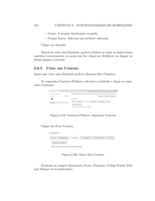 152 CAP´ITULO 2. FUNCIONALIDADES DO IPORTALDOC
– Cargo: A posi¸c˜ao hier´arquica ocupada.
– Campo Extra: Adiciona um atributo adicional.
Clique em Guardar
Depois de criar uma Entidade, poder´a veriﬁcar se todos os dados foram
inseridos correctamente, se assim n˜ao for, clique em Modiﬁcar ou Apagar se
deseja apagar a entrada.
2.6.5 Criar um Contato
Agora que criou uma Entidade poder´a adicionar-lhes Contatos.
No separador Contatos P´ublicos, selecione a entidade e clique no sepa-
rador Contatos.
Figura 2.219: Contatos P´ublicos - Separador Contatos
Clique em Novo Contato.
Figura 2.220: Bot˜ao Novo Contato
Preencha os campos dispon´ıveis (Nome, Endere¸co, C´odigo Postal, Pa´ıs
and N´umero de Contribuinte)
 