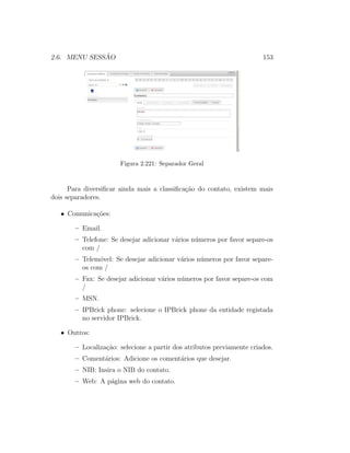 2.6. MENU SESS ˜AO 153
Figura 2.221: Separador Geral
Para diversiﬁcar ainda mais a classiﬁca¸c˜ao do contato, existem mais
dois separadores.
• Comunica¸c˜oes:
– Email.
– Telefone: Se desejar adicionar v´arios n´umeros por favor separe-os
com /
– Telem´ovel: Se desejar adicionar v´arios n´umeros por favor separe-
os com /
– Fax: Se desejar adicionar v´arios n´umeros por favor separe-os com
/
– MSN.
– IPBrick phone: selecione o IPBrick phone da entidade registada
no servidor IPBrick.
• Outros:
– Localiza¸c˜ao: selecione a partir dos atributos previamente criados.
– Coment´arios: Adicione os coment´arios que desejar.
– NIB: Insira o NIB do contato.
– Web: A p´agina web do contato.
 