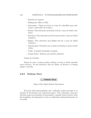 154 CAP´ITULO 2. FUNCIONALIDADES DO IPORTALDOC
– Dom´ınio da empresa
– Mailing list: SIM ou N˜AO
– Anivers´ario: Clique por favor no icone do calend´ario para sele-
cionar o anivers´ario do Contato.
– Estado: Para selecionar um Estado ter´a de o criar em Dados Aux-
iliares.
– Prov´ıncia: Para selecionar uma Prov´ıncia ter´a de a criar em Dados
Auxiliares.
– Regi˜ao: Para selecionar uma Regi˜ao ter´a de a criar em Dados
Auxiliares.
– Apresenta¸c˜ao: Preencha com os dados necess´arios a serem consid-
erados.
– Cargo: A posi¸c˜ao hier´arquica ocupada.
– Campo Extra: Adiciona um atributo adicional.
Clique em Guardar.
Depois de criar o contato poder´a veriﬁcar se todos os dados inseridos
est˜ao correctos. Se n˜ao estiverem, click em Editar ou Remover se desejar
apagar a entrada.
2.6.6 Ordenar Docs
Figura 2.222: Op¸c˜ao Ordenar Documentos
´E atrav´es desta funcionalidade, que o utilizador poder´a proceder `a or-
dena¸c˜ao de documentos nas respectivas pastas. Esta ordena¸c˜ao ´e feita por
diretoria, pode ser ascendente ou descendente e segundo v´arios crit´erios. Esta
funcionalidade est´a dispon´ıvel a todos os utilizadores independentemente do
seu perﬁl.
 