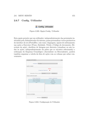 2.6. MENU SESS ˜AO 155
2.6.7 Conﬁg. Utilizador
Figura 2.223: Op¸c˜ao Conﬁg. Utilizador
Esta op¸c˜ao permite que um utilizador, independentemente das permiss˜oes in-
stituidas pelo Administrador do sistema, possa personalizar certos parˆametros
do interface do seu iPortalDoc, tais como: linguagem, op¸c˜oes de ordenamento
nas a¸c˜oes a Executar (Prazo, Entidade, T´ıtulo e C´odigo do documento, De-
scri¸c˜ao da a¸c˜ao), checkbox de listagem por diretoria (visualizar ou n˜ao to-
das as a¸c˜oes, independentemente da pasta que se encontra selecionada) e
ordena¸c˜ao do Esquema Cronol´ogico (Ascendente ou Descendente), poder´a
tamb´em organizar a tabela da lista de a¸c˜oes com as colunas que achar con-
venientes.
Figura 2.224: Conﬁgura¸c˜ao de Utilizador
 