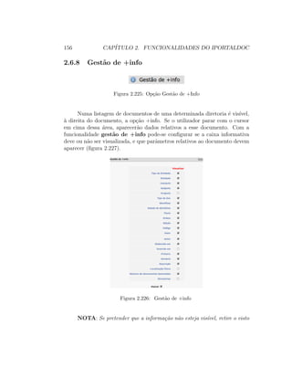156 CAP´ITULO 2. FUNCIONALIDADES DO IPORTALDOC
2.6.8 Gest˜ao de +info
Figura 2.225: Op¸c˜ao Gest˜ao de +Info
Numa listagem de documentos de uma determinada diretoria ´e vis´ıvel,
`a direita do documento, a op¸c˜ao +info. Se o utilizador parar com o cursor
em cima dessa ´area, aparecer˜ao dados relativos a esse documento. Com a
funcionalidade gest˜ao de +info pode-se conﬁgurar se a caixa informativa
deve ou n˜ao ser visualizada, e que parˆametros relativos ao documento devem
aparecer (ﬁgura 2.227).
Figura 2.226: Gest˜ao de +info
NOTA: Se pretender que a informa¸c˜ao n˜ao esteja vis´ıvel, retire o visto
 