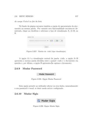 2.6. MENU SESS ˜AO 157
do campo Vis´ıvel no ﬁm da lista.
No fundo da p´agina encontra tamb´em a op¸c˜ao de apresenta¸c˜ao do doc-
umento na mesma janela. Por omiss˜ao esta funcionalidade encontra-se de-
sativada, clique na checkbox e selecione o tipo de visualiza¸c˜ao A, A+B, ou
B
Figura 2.227: Gest˜ao de +info (tipo visualiza¸c˜ao)
A op¸c˜ao A ´e a visualiza¸c˜ao normal da janela +info, a op¸c˜ao A+B
apresenta a mesma janela dividida entre o painel +info e o documento em
quest˜ao e, por ´ultimo, a op¸c˜ao B apresenta-lhe apenas o documento.
2.6.9 Mudar Password
Figura 2.228: Op¸c˜ao Mudar Password
Esta op¸c˜ao permite ao utilizador alterar os seus dados, nomeadamente
a sua password e email, se deste modo estiver conﬁgurado.
2.6.10 Mudar Sigla
Figura 2.229: Op¸c˜ao Mudar Sigla
 