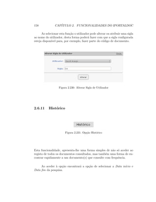 158 CAP´ITULO 2. FUNCIONALIDADES DO IPORTALDOC
Ao selecionar esta fun¸c˜ao o utilizador pode alterar ou atribuir uma sigla
ao nome do utilizador, desta forma poder´a fazer com que a sigla conﬁgurada
esteja dispon´ıvel para, por exemplo, fazer parte do c´odigo de documento.
Figura 2.230: Alterar Sigla de Utilizador
2.6.11 Hist´orico
Figura 2.231: Op¸c˜ao Hist´orico
Esta funcionalidade, apresenta-lhe uma forma simples de n˜ao s´o aceder ao
registo de todos os documentos consultados, mas tamb´em uma forma de en-
contrar rapidamente a um documento(s) que consulte com frequˆencia.
Ao aceder `a op¸c˜ao encontrar´a a op¸c˜ao de selecionar a Data in´ıcio e
Data ﬁm da pesquisa.
 
