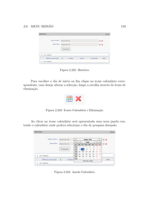 2.6. MENU SESS ˜AO 159
Figura 2.232: Hist´orico
Para escolher o dia de in´ıcio ou ﬁm clique no ´ıcone calend´ario corre-
spondente, caso deseje alterar a selec¸c˜ao, limpe a escolha atrav´es do ´ıcone de
elimina¸c˜ao.
Figura 2.233: ´Icones Calend´ario e Elimina¸c˜ao
Ao clicar no ´ıcone calend´ario ser´a apresentada uma nova janela con-
tendo o calend´ario onde poder´a selecionar o dia de pesquisa desejado.
Figura 2.234: Janela Calend´ario
 