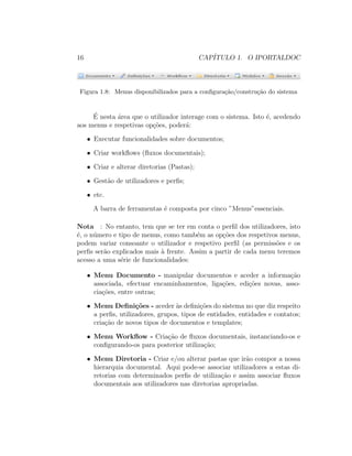 16 CAP´ITULO 1. O IPORTALDOC
Figura 1.8: Menus disponibilizados para a conﬁgura¸c˜ao/constru¸c˜ao do sistema
´E nesta ´area que o utilizador interage com o sistema. Isto ´e, acedendo
aos menus e respetivas op¸c˜oes, poder´a:
• Executar funcionalidades sobre documentos;
• Criar workﬂows (ﬂuxos documentais);
• Criar e alterar diretorias (Pastas);
• Gest˜ao de utilizadores e perﬁs;
• etc.
A barra de ferramentas ´e composta por cinco ”Menus”essenciais.
Nota : No entanto, tem que se ter em conta o perﬁl dos utilizadores, isto
´e, o n´umero e tipo de menus, como tamb´em as op¸c˜oes dos respetivos menus,
podem variar consoante o utilizador e respetivo perﬁl (as permiss˜oes e os
perﬁs ser˜ao explicados mais `a frente. Assim a partir de cada menu teremos
acesso a uma s´erie de funcionalidades:
• Menu Documento - manipular documentos e aceder a informa¸c˜ao
associada, efectuar encaminhamentos, liga¸c˜oes, edi¸c˜oes novas, asso-
cia¸c˜oes, entre outras;
• Menu Deﬁni¸c˜oes - aceder `as deﬁni¸c˜oes do sistema no que diz respeito
a perﬁs, utilizadores, grupos, tipos de entidades, entidades e contatos;
cria¸c˜ao de novos tipos de documentos e templates;
• Menu Workﬂow - Cria¸c˜ao de ﬂuxos documentais, instanciando-os e
conﬁgurando-os para posterior utiliza¸c˜ao;
• Menu Diretoria - Criar e/ou alterar pastas que ir˜ao compor a nossa
hierarquia documental. Aqui pode-se associar utilizadores a estas di-
retorias com determinados perﬁs de utiliza¸c˜ao e assim associar ﬂuxos
documentais aos utilizadores nas diretorias apropriadas.
 