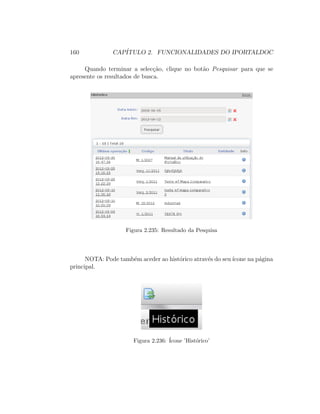 160 CAP´ITULO 2. FUNCIONALIDADES DO IPORTALDOC
Quando terminar a selec¸c˜ao, clique no bot˜ao Pesquisar para que se
apresente os resultados de busca.
Figura 2.235: Resultado da Pesquisa
NOTA: Pode tamb´em aceder ao hist´orico atrav´es do seu´ıcone na p´agina
principal.
Figura 2.236: ´Icone ’Hist´orico’
 