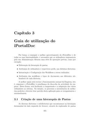 Cap´ıtulo 3
Guia de utiliza¸c˜ao do
iPortalDoc
Por forma a conseguir o melhor aproveitamento do iPortalDoc e de
todas as suas funcionalidades, ´e necess´ario que os utilizadores respons´aveis
pela sua Administra¸c˜ao efetuem uma s´erie de opera¸c˜oes pr´evias, como por
exemplo:
• Elabora¸c˜ao da hierarquia de pastas;
• Atribui¸c˜ao de utilizadores e respectivos perﬁs, nas distintas diretorias;
• Instancia¸c˜ao e Conﬁgura¸c˜ao dos Workﬂows a serem utilizados;
• Atribui¸c˜ao dos workﬂows e tipos de documento aos diferentes uti-
lizadores de cada diretoria;
A melhor op¸c˜ao ser´a recriar o funcionamento normal da Empresa, isto
´e, organizar o iPortalDoc `a semelhan¸ca do dia-a-dia da actividade da em-
presa. Desta forma, ser´a facilitada a compreens˜ao e a adapta¸c˜ao dos v´arios
utilizadores ao sistema. No entanto, os processos a necessitarem de melho-
rias poder˜ao e dever˜ao tirar partido desta aplica¸c˜ao para se reorganizarem e
automatizarem.
3.1 Cria¸c˜ao de uma hierarquia de Pastas
As diversas diretorias e subdiretorias que encontrarmos na hierarquia
documental do lado esquerdo do browser, atrav´es do explorador de pastas
165
 