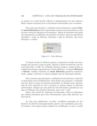 166 CAP´ITULO 3. GUIA DE UTILIZAC¸ ˜AO DO IPORTALDOC
ou mesmo via e-mail dever˜ao reﬂectir os departamentos de uma empresa.
Dentro desses encontrar-se-˜ao os documentos relacionados com os mesmos.
Para criar uma diretoria, o utilizador dever´a selecionar a op¸c˜ao Criar,
do menu Diretoria que lhe ´e apresentado na barra de ferramentas por cima
da zona central de exposi¸c˜ao de documentos. Depois de selecionar essa op¸c˜ao
ser´a apresentado ao utilizador uma interface na frame central na qual dever´a
introduzir o nome da diretoria, selecionar o tipo da diretoria, uma breve
descri¸c˜ao e a ordem.
Figura 3.1: Criar Diretoria
A sele¸c˜ao do tipo de diretoria apenas se reportar´a `a escolha do ´ıcone/
imagem que precede o nome da pasta. Quanto `a ordem da diretoria, esta de-
ver´a variar entre 1 e 200. Se o utilizador mantiver sempre a mesma ordem, as
subdiretorias ﬁcar˜ao organizadas por ordem alfab´etica. As op¸c˜oes Remover
e Alterar, tamb´em existentes no menu Diretoria permitem respectiva-
mente, apagar a diretoria ou alterar qualquer tipo de informa¸c˜ao inserida.
Para construir uma hierarquia, o utilizador dever´a selecionar a diretoria
na qual deseja colocar Subdiretorias. Para efetuar esta opera¸c˜ao, o utilizador
ter´a que clicar no nome da diretoria pretendida, na listagem que ´e apresen-
tada do lado esquerdo do ecr˜a e executar os mesmos passos, j´a descritos
anteriormente. Sempre que uma diretoria est´a selecionada, apresenta-se com
uma cor diferente das restantes diretorias, neste caso, o azul.
Ap´os a fase inicial de constru¸c˜ao da hierarquia, todos os utilizadores
que tenham permiss˜oes para criar sub-diretorias, numa dada diretoria, po-
dem fazˆe-lo.
Ao criar uma subdiretoria, os perﬁs e workﬂows associados aos uti-
lizadores da diretoria hierarquicamente superior, s˜ao transferidos para esta.
No entanto, estas op¸c˜oes podem tamb´em ser modiﬁcadas, ou seja, os perﬁs
 