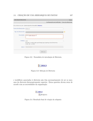 3.1. CRIAC¸ ˜AO DE UMA HIERARQUIA DE PASTAS 167
Figura 3.2: Formul´ario de introdu¸c˜ao de Diretoria
Figura 3.3: Selec¸c˜ao de Diretoria
e workﬂows associados `a diretoria n˜ao tˆem necessariamente de ser os mes-
mos da diretoria hierarquicamente superior. Estas quest˜oes devem estar de
acordo com as necessidades da organiza¸c˜ao.
Figura 3.4: Resultado ﬁnal de cria¸c˜ao da subpasta
 