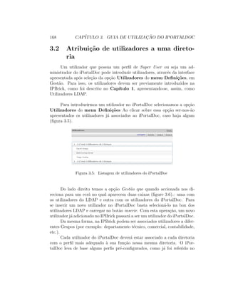 168 CAP´ITULO 3. GUIA DE UTILIZAC¸ ˜AO DO IPORTALDOC
3.2 Atribui¸c˜ao de utilizadores a uma direto-
ria
Um utilizador que possua um perﬁl de Super User ou seja um ad-
ministrador do iPortalDoc pode introduzir utilizadores, atrav´es da interface
apresentada ap´os sele¸c˜ao da op¸c˜ao Utilizadores do menu Deﬁni¸c˜oes, em
Gest˜ao. Para isso, os utilizadores devem ser previamente introduzidos na
IPBrick, como foi descrito no Cap´ıtulo 1, apresentando-se, assim, como
Utilizadores LDAP.
Para introduzirmos um utilizador no iPortalDoc selecionamos a op¸c˜ao
Utilizadores do menu Deﬁni¸c˜oes Ao clicar sobre essa op¸c˜ao ser-nos-˜ao
apresentados os utilizadores j´a associados ao iPortalDoc, caso haja algum
(ﬁgura 3.5).
Figura 3.5: Listagem de utilizadores do iPortalDoc
Do lado direito temos a op¸c˜ao Gest˜ao que quando accionada nos di-
reciona para um ecr˜a no qual aparecem duas caixas (ﬁgure 3.6).: uma com
os utilizadores do LDAP e outra com os utilizadores do iPortalDoc. Para
se inserir um novo utilizador no iPortalDoc basta selecion´a-lo na box dos
utilizadores LDAP e carregar no bot˜ao inserir. Com esta opera¸c˜ao, um novo
utilizador j´a adicionado no IPBrick passar´a a ser um utilizador do iPortalDoc.
Da mesma forma, na IPBrick podem ser associados utilizadores a difer-
entes Grupos (por exemplo: departamento t´ecnico, comercial, contabilidade,
etc.).
Cada utilizador do iPortalDoc dever´a estar associado a cada diretoria
com o perﬁl mais adequado `a sua fun¸c˜ao nessa mesma diretoria. O iPor-
talDoc leva de base alguns perﬁs pr´e-conﬁgurados, como j´a foi referido no
 