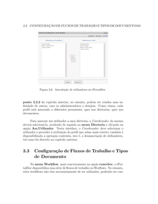 3.3. CONFIGURAC¸ ˜AO DE FLUXOS DE TRABALHO E TIPOS DE DOCUMENTO169
Figura 3.6: Introdu¸c˜ao de utilizadores no iPortalDoc
ponto 2.2.2 do cap´ıtulo anterior, no entanto, podem ser criados uma in-
ﬁnidade de outros, caso os administradores o desejem. Como vimos, cada
perﬁl est´a associado a diferentes permiss˜oes, quer nas diretorias, quer nos
documentos.
Para associar um utilizador a uma diretoria, o Coordenador da mesma
dever´a selecion´a-la, acedendo de seguida ao menu Diretoria e clicando na
op¸c˜ao Ass.Utilizador. Nesta interface, o Coordenador deve selecionar o
utilizador e proceder `a atribui¸c˜ao do perﬁl que achar mais correto, tamb´em ´e
disponibilizada a opera¸c˜ao contr´aria, isto ´e, a desassocia¸c˜ao de utilizadores,
tal como foi descrito no cap´ıtulo anterior.
3.3 Conﬁgura¸c˜ao de Fluxos de Trabalho e Tipos
de Documento
No menu Workﬂow, mais concretamente na op¸c˜ao conceber, o iPor-
talDoc disponibiliza uma s´erie de ﬂuxos de trabalho ou Worﬂows. No entanto,
estes workﬂows n˜ao tˆem necessariamente de ser utilizados, podendo ser con-
 