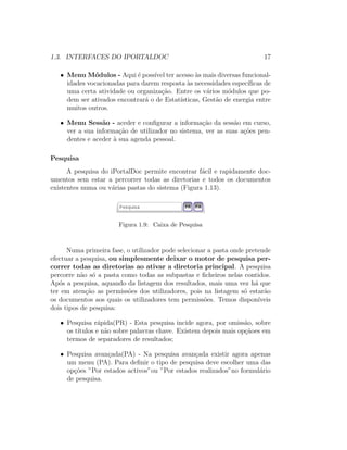 1.3. INTERFACES DO IPORTALDOC 17
• Menu M´odulos - Aqui ´e poss´ıvel ter acesso `as mais diversas funcional-
idades vocacionadas para darem resposta `as necessidades espec´ıﬁcas de
uma certa atividade ou organiza¸c˜ao. Entre os v´arios m´odulos que po-
dem ser ativados encontrar´a o de Estat´ısticas, Gest˜ao de energia entre
muitos outros.
• Menu Sess˜ao - aceder e conﬁgurar a informa¸c˜ao da sess˜ao em curso,
ver a sua informa¸c˜ao de utilizador no sistema, ver as suas a¸c˜oes pen-
dentes e aceder `a sua agenda pessoal.
Pesquisa
A pesquisa do iPortalDoc permite encontrar f´acil e rapidamente doc-
umentos sem estar a percorrer todas as diretorias e todos os documentos
existentes numa ou v´arias pastas do sistema (Figura 1.13).
Figura 1.9: Caixa de Pesquisa
Numa primeira fase, o utilizador pode selecionar a pasta onde pretende
efectuar a pesquisa, ou simplesmente deixar o motor de pesquisa per-
correr todas as diretorias ao ativar a diretoria principal. A pesquisa
percorre n˜ao s´o a pasta como todas as subpastas e ﬁcheiros nelas contidos.
Ap´os a pesquisa, aquando da listagem dos resultados, mais uma vez h´a que
ter em aten¸c˜ao as permiss˜oes dos utilizadores, pois na listagem s´o estar˜ao
os documentos aos quais os utilizadores tem permiss˜oes. Temos dispon´ıveis
dois tipos de pesquisa:
• Pesquisa r´apida(PR) - Esta pesquisa incide agora, por omiss˜ao, sobre
os t´ıtulos e n˜ao sobre palavras chave. Existem depois mais op¸c˜aoes em
termos de separadores de resultados;
• Pesquisa avan¸cada(PA) - Na pesquisa avan¸cada existir agora apenas
um menu (PA). Para deﬁnir o tipo de pesquisa deve escolher uma das
op¸c˜oes ”Por estados activos”ou ”Por estados realizados”no formul´ario
de pesquisa.
 