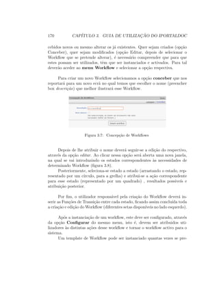 170 CAP´ITULO 3. GUIA DE UTILIZAC¸ ˜AO DO IPORTALDOC
cebidos novos ou mesmo alterar os j´a existentes. Quer sejam criados (op¸c˜ao
Conceber), quer sejam modiﬁcados (op¸c˜ao Editar, depois de selecionar o
Workﬂow que se pretende alterar), ´e necess´ario compreender que para que
estes possam ser utilizados, tˆem que ser instanciados e activados. Para tal
dever˜ao aceder ao menu Workﬂow e selecionar a op¸c˜ao respectiva.
Para criar um novo Workﬂow selecionamos a op¸c˜ao conceber que nos
reportar´a para um novo ecr˜a no qual temos que escolher o nome (preencher
box descri¸c˜ao) que melhor ilustrar´a esse Workﬂow.
Figura 3.7: Concep¸c˜ao de Workﬂows
Depois de lhe atribuir o nome dever´a seguir-se a edi¸c˜ao do respectivo,
atrav´es da op¸c˜ao editar. Ao clicar nessa op¸c˜ao ser´a aberta uma nova janela,
na qual se vai introduzindo os estados correspondentes `as necessidades de
determinado Workﬂow (ﬁgura 3.8).
Posteriormente, seleciona-se estado a estado (arrastando o estado, rep-
resentado por um c´ırculo, para a grelha) e atribui-se a a¸c˜ao correspondente
para esse estado (representado por um quadrado) , resultados possive´ıs e
atribui¸c˜ao posterior.
Por ﬁm, o utilizador respons´avel pela cria¸c˜ao do Workﬂow dever´a in-
serir as Fun¸c˜oes de Transi¸c˜ao entre cada estado, ﬁcando assim conclu´ıda toda
a cria¸c˜ao e edi¸c˜ao do Workﬂow (diferentes setas dispon´ıveis no lado esquerdo).
Ap´os a instancia¸c˜ao de um workﬂow, este deve ser conﬁgurado, atrav´es
da op¸c˜ao Conﬁgurar do mesmo menu, isto ´e, devem ser atribuidos uti-
lizadores `as distintas a¸c˜oes desse workﬂow e tornar o workﬂow activo para o
sistema.
Um template de Workﬂow pode ser instanciado quantas vezes se pre-
 